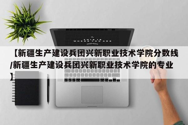 【新疆生产建设兵团兴新职业技术学院分数线／新疆生产建设兵团兴新职业技术学院的专业】