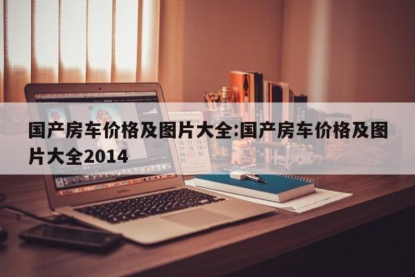 国产房车价格及图片大全：国产房车价格及图片大全2014