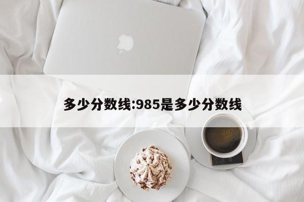 多少分数线：985是多少分数线