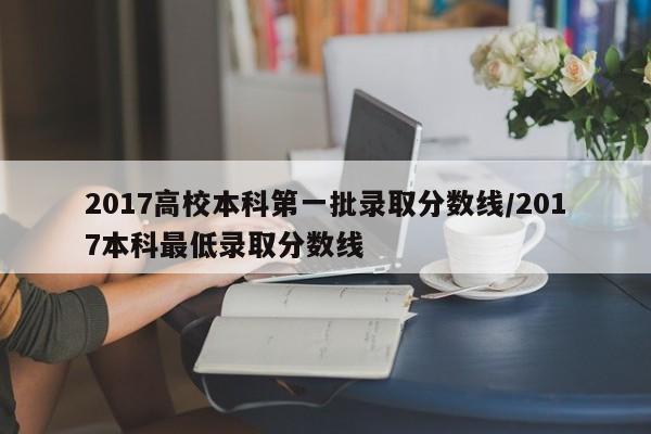 2017高校本科第一批录取分数线／2017本科最低录取分数线