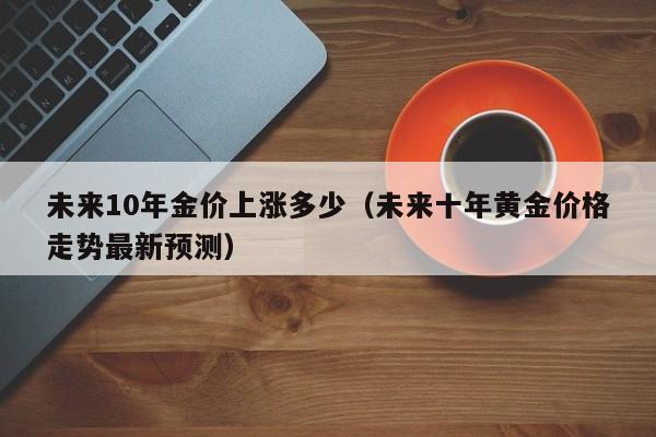 未来10年金价上涨多少（未来十年黄金价格走势最新预测）