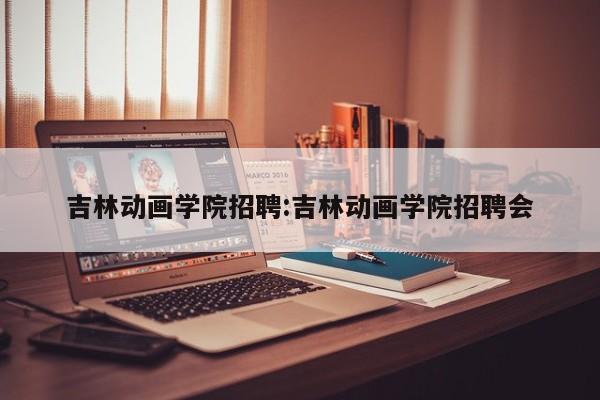 吉林动画学院招聘：吉林动画学院招聘会