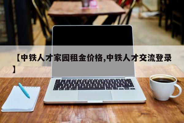 【中铁人才家园租金价格,中铁人才交流登录】