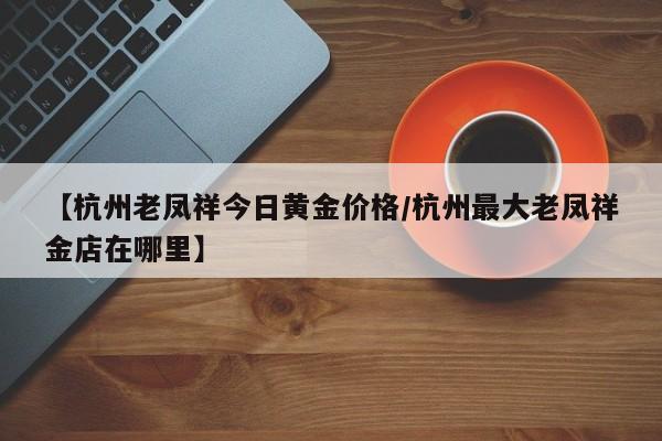 【杭州老凤祥今日黄金价格／杭州最大老凤祥金店在哪里】