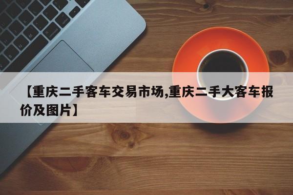 【重庆二手客车交易市场,重庆二手大客车报价及图片】