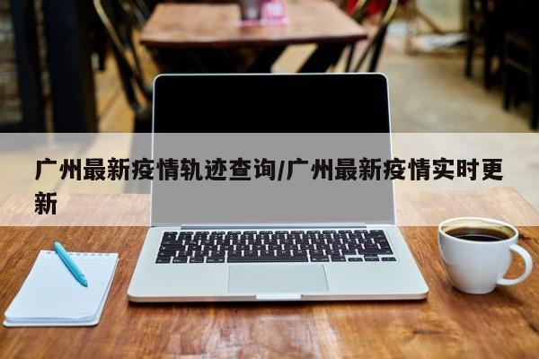 广州最新疫情轨迹查询／广州最新疫情实时更新