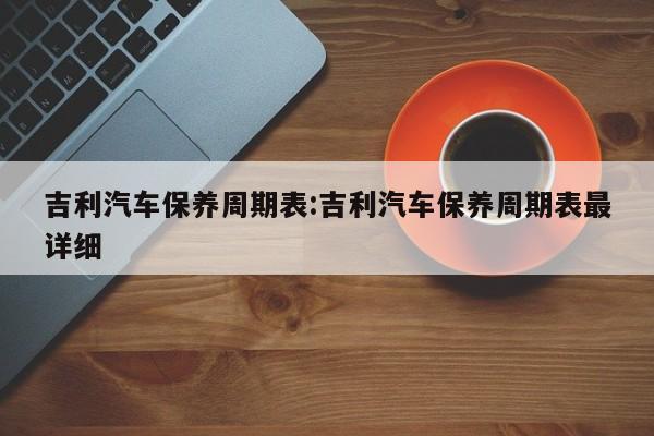 吉利汽车保养周期表：吉利汽车保养周期表最详细