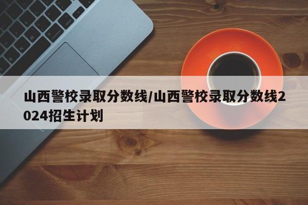 山西警校录取分数线／山西警校录取分数线2024招生计划