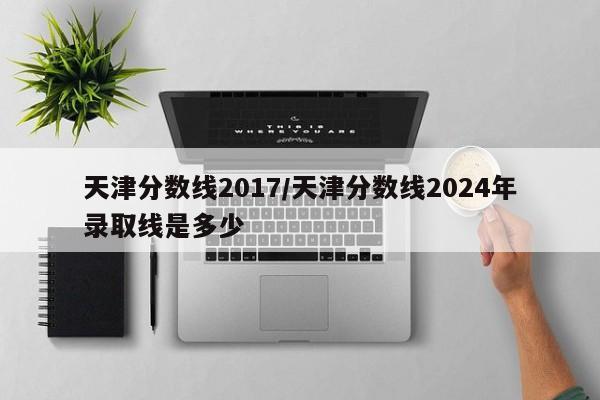 天津分数线2017／天津分数线2024年录取线是多少