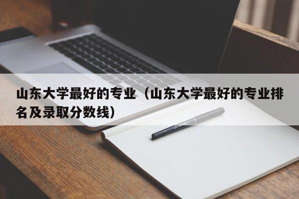 山东大学最好的专业（山东大学最好的专业排名及录取分数线）