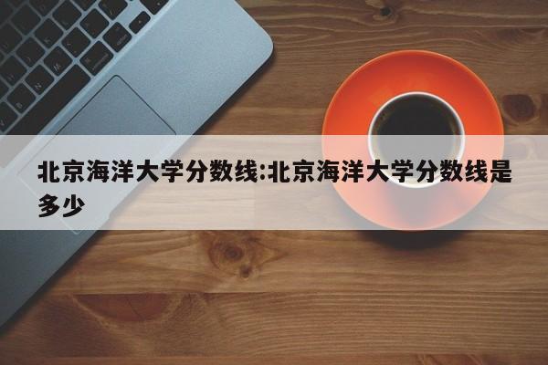 北京海洋大学分数线：北京海洋大学分数线是多少