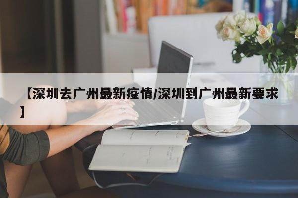 【深圳去广州最新疫情／深圳到广州最新要求】