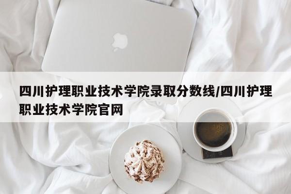 四川护理职业技术学院录取分数线／四川护理职业技术学院官网