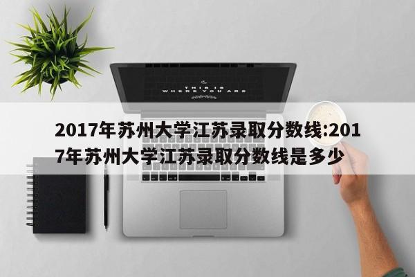 2017年苏州大学江苏录取分数线：2017年苏州大学江苏录取分数线是多少