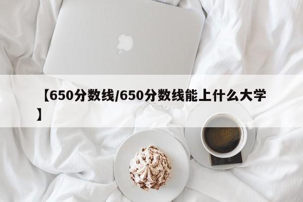 【650分数线／650分数线能上什么大学】