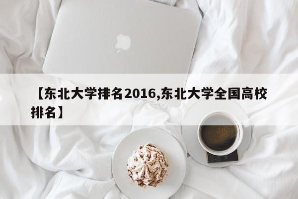 【东北大学排名2016,东北大学全国高校排名】