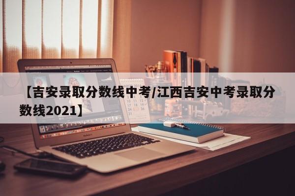 【吉安录取分数线中考／江西吉安中考录取分数线2021】