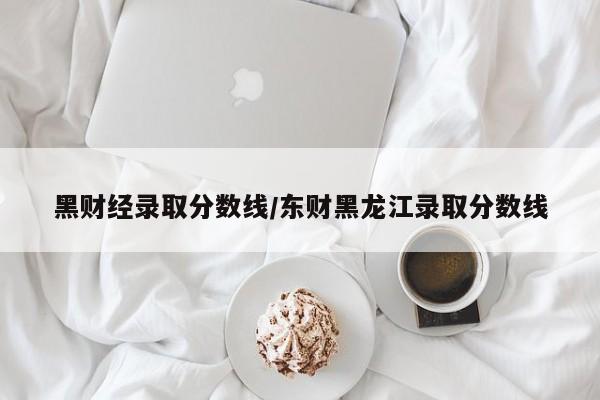 黑财经录取分数线／东财黑龙江录取分数线