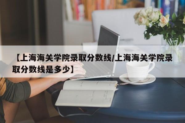 【上海海关学院录取分数线／上海海关学院录取分数线是多少】