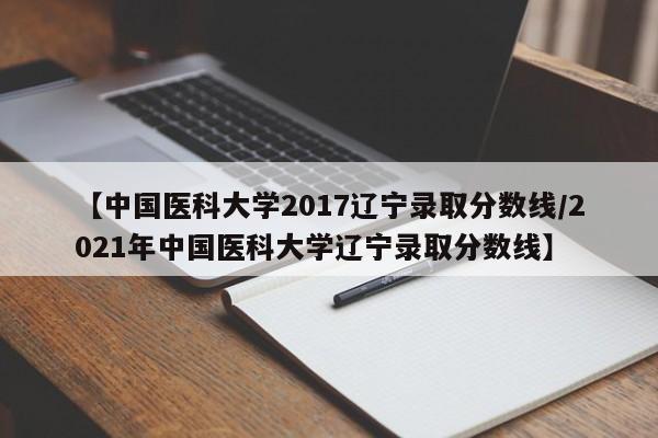 【中国医科大学2017辽宁录取分数线／2021年中国医科大学辽宁录取分数线】