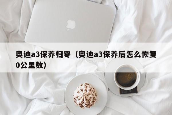 奥迪a3保养归零（奥迪a3保养后怎么恢复0公里数）