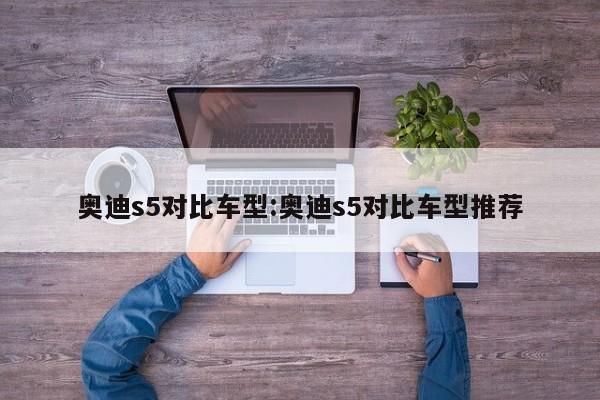 奥迪s5对比车型：奥迪s5对比车型推荐