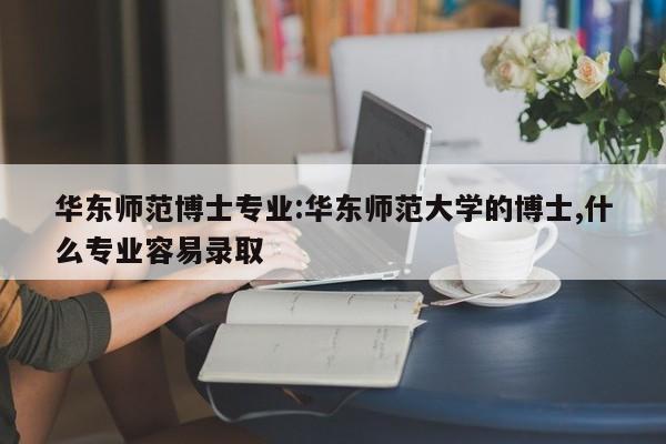 华东师范博士专业：华东师范大学的博士,什么专业容易录取