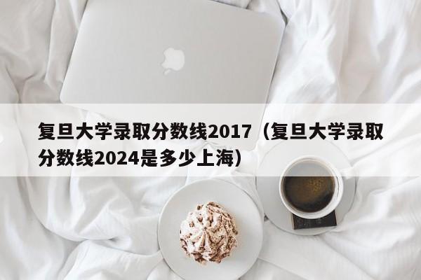 复旦大学录取分数线2017（复旦大学录取分数线2024是多少上海）