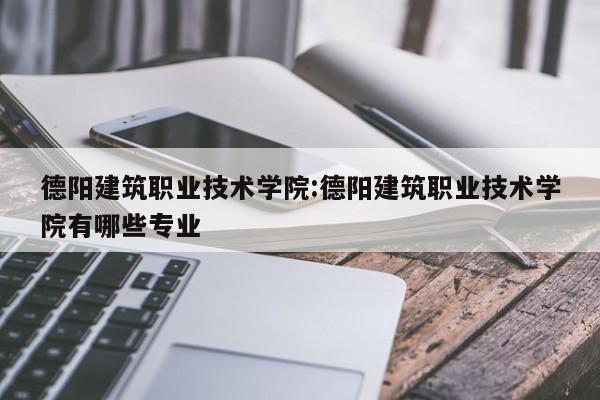 德阳建筑职业技术学院：德阳建筑职业技术学院有哪些专业