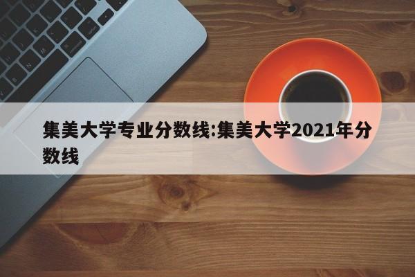 集美大学专业分数线：集美大学2021年分数线