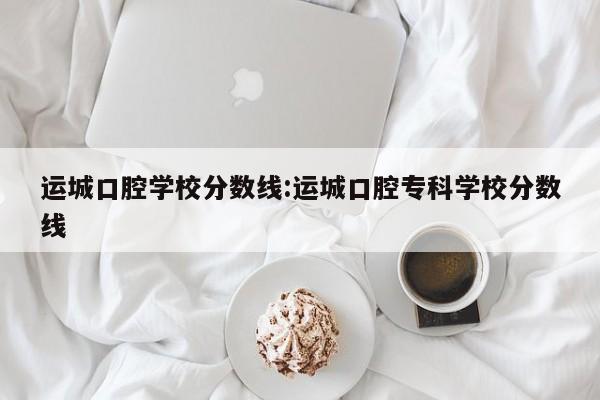 运城口腔学校分数线：运城口腔专科学校分数线