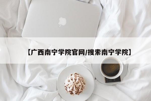 【广西南宁学院官网／搜索南宁学院】